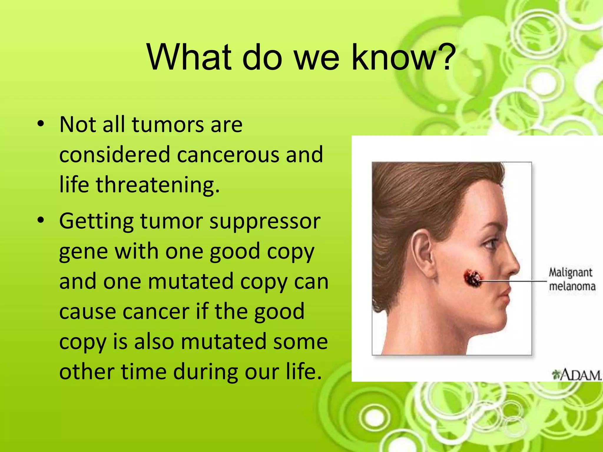 What do we know?
• Not all tumors are
considered cancerous and
life threatening.
• Getting tumor suppressor
gene with one good copy
and one mutated copy can
cause cancer if the good
copy is also mutated some
other time during our life.
 