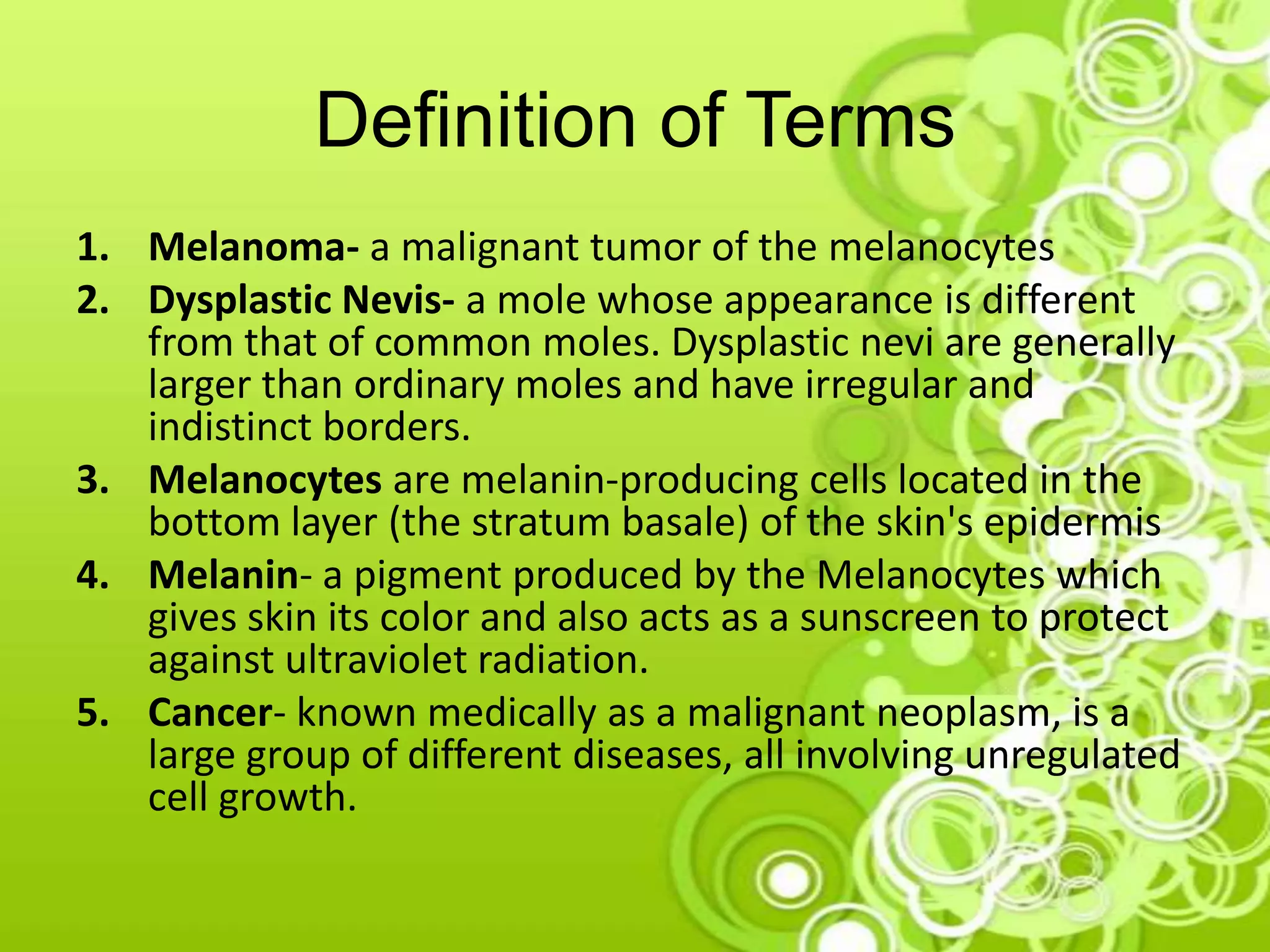 Definition of Terms
1. Melanoma- a malignant tumor of the melanocytes
2. Dysplastic Nevis- a mole whose appearance is different
from that of common moles. Dysplastic nevi are generally
larger than ordinary moles and have irregular and
indistinct borders.
3. Melanocytes are melanin-producing cells located in the
bottom layer (the stratum basale) of the skin's epidermis
4. Melanin- a pigment produced by the Melanocytes which
gives skin its color and also acts as a sunscreen to protect
against ultraviolet radiation.
5. Cancer- known medically as a malignant neoplasm, is a
large group of different diseases, all involving unregulated
cell growth.
 