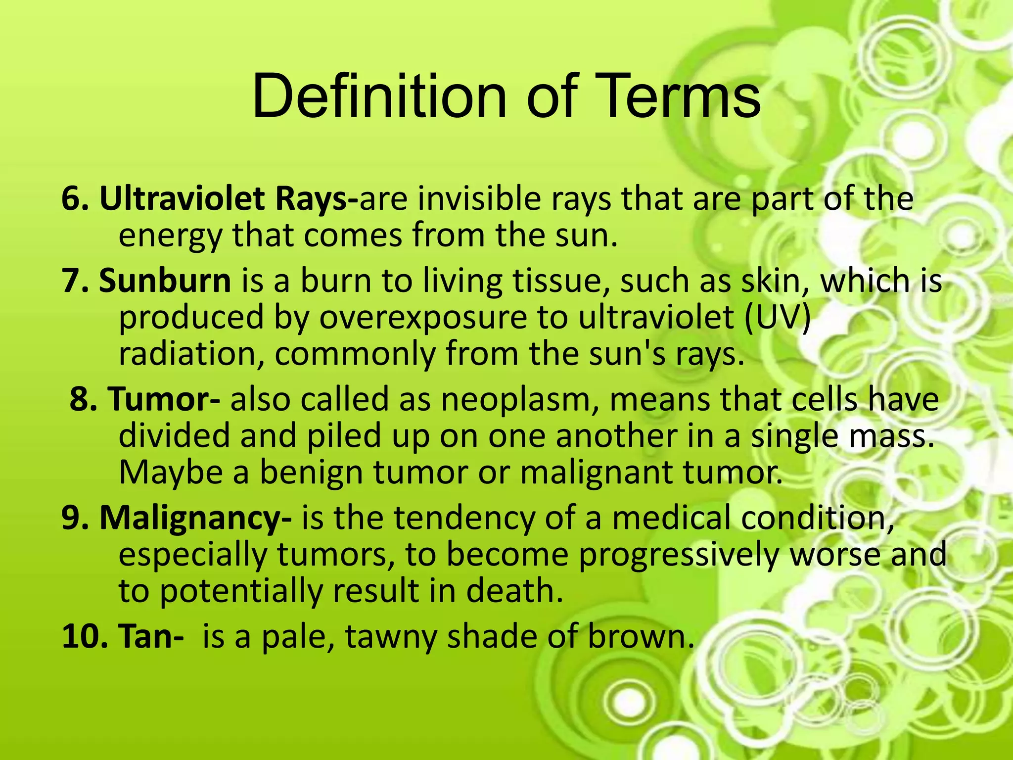 Definition of Terms
6. Ultraviolet Rays-are invisible rays that are part of the
energy that comes from the sun.
7. Sunburn is a burn to living tissue, such as skin, which is
produced by overexposure to ultraviolet (UV)
radiation, commonly from the sun's rays.
8. Tumor- also called as neoplasm, means that cells have
divided and piled up on one another in a single mass.
Maybe a benign tumor or malignant tumor.
9. Malignancy- is the tendency of a medical condition,
especially tumors, to become progressively worse and
to potentially result in death.
10. Tan- is a pale, tawny shade of brown.
 