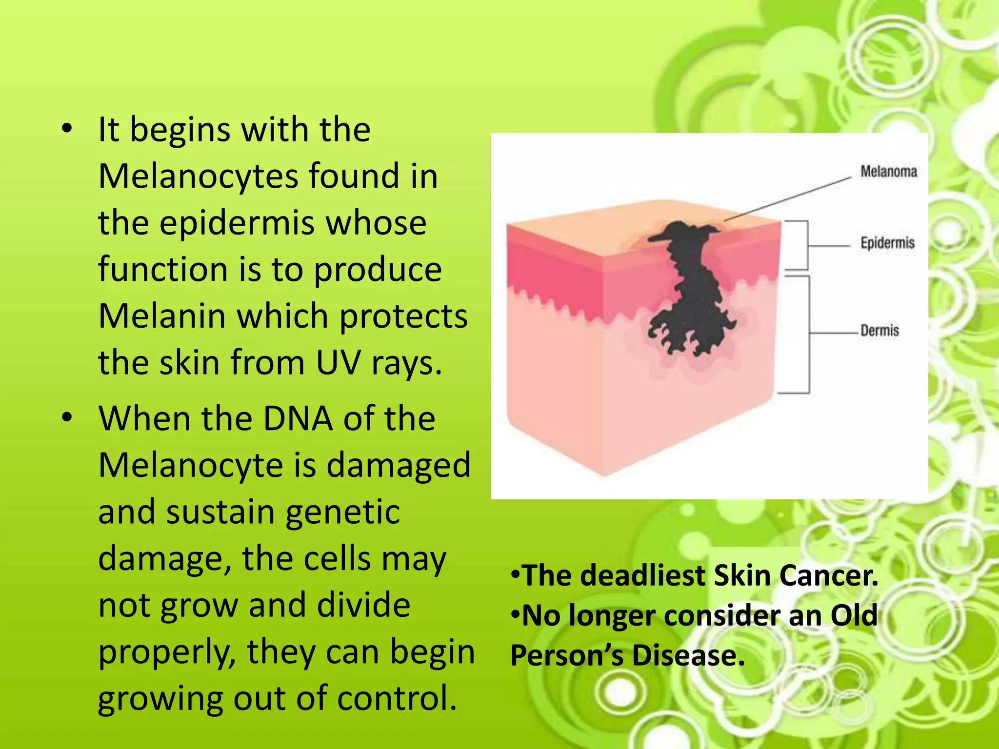 • It begins with the
Melanocytes found in
the epidermis whose
function is to produce
Melanin which protects
the skin from UV rays.
• When the DNA of the
Melanocyte is damaged
and sustain genetic
damage, the cells may
not grow and divide
properly, they can begin
growing out of control.
•The deadliest Skin Cancer.
•No longer consider an Old
Person’s Disease.
 