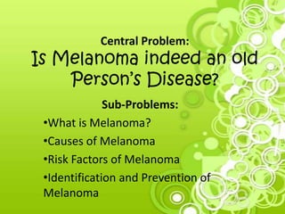 Central Problem:
Is Melanoma indeed an old
Person’s Disease?
Sub-Problems:
•What is Melanoma?
•Causes of Melanoma
•Risk Factors of Melanoma
•Identification and Prevention of
Melanoma
 