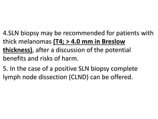 4.SLN biopsy may be recommended for patients with
thick melanomas (T4; > 4.0 mm in Breslow
thickness), after a discussion of the potential
benefits and risks of harm.
5. In the case of a positive SLN biopsy complete
lymph node dissection (CLND) can be offered.
 