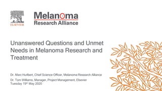 Unanswered Questions and Unmet
Needs in Melanoma Research and
Treatment
Dr. Marc Hurlbert, Chief Science Officer, Melanoma Research Alliance
Dr. Tom Williams, Manager, Project Management, Elsevier
Tuesday 19th May 2020
 