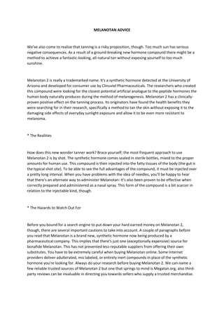MELANOTAN ADVICE
We've also come to realize that tanning is a risky proposition, though. Too much sun has serious
negative consequences. As a result of a ground-breaking new hormone compound there might be a
method to achieve a fantastic-looking, all-natural tan without exposing yourself to too much
sunshine.
Melanotan 2 is really a trademarked name. It's a synthetic hormone detected at the University of
Arizona and developed for consumer use by Clinuviel Pharmaceuticals. The researchers who created
this compound were looking for the closest potential artificial analogue to the peptide hormones the
human body naturally produces during the method of melanogenesis. Melanotan 2 has a clinically-
proven positive effect on the tanning process. Its originators have found the health benefits they
were searching for in their research, specifically a method to tan the skin without exposing it to the
damaging side effects of everyday sunlight exposure and allow it to be even more resistant to
melanoma.
* The Realities
How does this new wonder tanner work? Brace yourself; the most frequent approach to use
Melanotan 2 is by shot. The synthetic hormone comes sealed in sterile bottles, mixed to the proper
amounts for human use. This compound is then injected into the fatty tissues of the body (the gut is
the typical shot site). To be able to see the full advantages of the compound, it must be injected over
a pretty long interval. When you have problems with the idea of needles, you'll be happy to hear
that there's an alternate way to administer Melanotan: It's also been proven to be effective when
correctly prepared and administered as a nasal spray. This form of the compound is a bit scarcer in
relation to the injectable kind, though.
* The Hazards to Watch Out For
Before you bound for a search engine to put down your hard earned money on Melanotan 2,
though, there are several important cautions to take into account. A couple of paragraphs before
you read that Melanotan is a brand new, synthetic hormone now being produced by a
pharmaceutical company. This implies that there's just one (exceptionally expensive) source for
bonafide Melanotan. This has not prevented less-reputable suppliers from offering their own
substitutes. You have to be extremely careful when buying Melanotan online. Some Internet
providers deliver adulterated, mis labeled, or entirely inert compounds in place of the synthetic
hormone you're looking for. Always do your research before buying Melanotan 2. We can name a
few reliable trusted sources of Melanotan 2 but one that springs to mind is Megatan.org, also third-
party reviews can be invaluable in directing you towards sellers who supply a trusted merchandise.
 