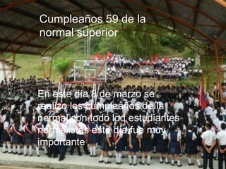 Cumpleaños 59 de la
normal superior




En este día 8 de marzo se
realizo los cumpleaños de la
normal con todo lod estudiantes
normalistas este día fue muy
importante .
 