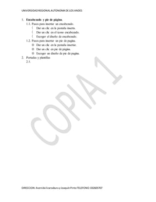 UNIVERSIDADREGIONALAUTONOMA DE LOS ANDES
DIRECCION:Avenidalizarzaburuy JoaquínPintoTELEFONO:032605707
1. Encabezado y pie de página.
1.1. Pasos para insertar un encabezado.
Dar un clic en la pestaña inserta.
Dar un clic en el icono encabezado.
Escoger el diseño de encabezado.
1.2. Pasos para insertar un pie de pagina.
Dar un clic en la pestaña insertar.
Dar un clic en pie de página.
Escoger un diseño de pie de pagina.
2. Portadas y plantillas
2.1.