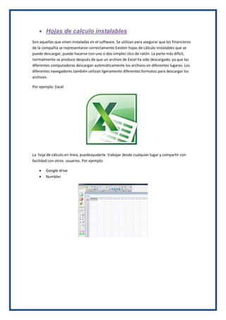  Hojas de calculo instalables
Son aquellas que vinen instaladas en el software. Se utilizan para asegurar que los financieros
de la compañía se representaron correctamente.Existen hojas de cálculo instalables que se
puede descargar, puede hacerse con uno o dos simples clics de ratón. La parte más difícil,
normalmente se produce después de que un archivo de Excel ha sido descargado, ya que las
diferentes computadoras descargan automáticamente los archivos en diferentes lugares. Los
diferentes navegadores también utilizan ligeramente diferentes formatos para descargar los
archivos.
Por ejemplo: Excel

La hoja de cálculo en línea, puedeayudarte trabajar desde cualquier lugar y compartir con
facilidad con otros usuarios. Por ejemplo:



Google drive
Numbler

 