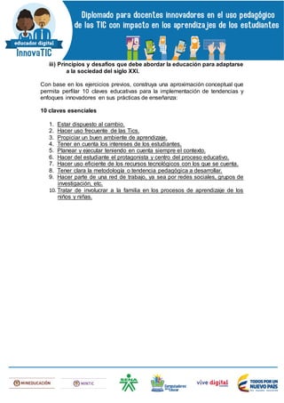 iii) Principios y desafíos que debe abordar la educación para adaptarse
a la sociedad del siglo XXI.
Con base en los ejercicios previos, construya una aproximación conceptual que
permita perfilar 10 claves educativas para la implementación de tendencias y
enfoques innovadores en sus prácticas de enseñanza:
10 claves esenciales
1. Estar dispuesto al cambio.
2. Hacer uso frecuente de las Tics.
3. Propiciar un buen ambiente de aprendizaje.
4. Tener en cuenta los intereses de los estudiantes.
5. Planear y ejecutar teniendo en cuenta siempre el contexto.
6. Hacer del estudiante el protagonista y centro del proceso educativo.
7. Hacer uso eficiente de los recursos tecnológicos con los que se cuenta.
8. Tener clara la metodología o tendencia pedagógica a desarrollar.
9. Hacer parte de una red de trabajo, ya sea por redes sociales, grupos de
investigación, etc.
10. Tratar de involucrar a la familia en los procesos de aprendizaje de los
niños y niñas.
 