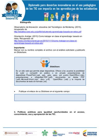 Bibliografía
Observatorio de Innovación educativa del Tecnológico de Monterrey (2015),
recuperado de
http://eduteka.icesi.edu.co/pdfdir/edutrends-aprendizaje-basado-en-retos.pdf
Orientación Andújar (2015) Como trabajar en clase el aprendizaje basado en
retos. Recuperado de
http://www.orientacionandujar.es/2015/11/13/como-trabajar-en-clase-el-
aprendizaje-basado-en-retos-abr/
Importante:
Marcar con su nombre completo el archivo con el análisis solicitado y publicarlo
en Slideshare.
 Publique el enlace de su Slidshare en el siguiente campo:
ii. Políticas públicas para igualdad oportunidades en el acceso,
conocimiento, uso y apropiación de las TIC.
SlideShare:
Es un sitio web que permite alojar diapositivas. Ofrece a los usuarios la posibilidad
de subir y compartir en público o en privado presentaciones de
diapositivas: PowerPoint (.ppt, .pps, .pptx, .ppsx, .pot y.potx), OpenOffice (.odp);
presentaciones e infografías PDF (.pdf); documentos en Adobe PDF
(.pdf), Microsoft Word (.doc, .docx y.rtf), OpenOffice (.odt) y la mayoría de
documentos de texto sin formato (.txt).
 