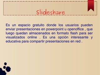 Slideshare 
Es un espacio gratuito donde los usuarios pueden 
enviar presentaciones en powerpoint u openoffice , que 
luego quedan almacenados en formato flash para ser 
visualizados online . Es una opción interesante y 
educativa para compartir presentaciones en red . 
 