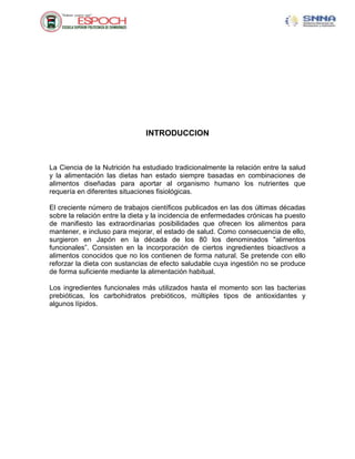 INTRODUCCION
La Ciencia de la Nutrición ha estudiado tradicionalmente la relación entre la salud
y la alimentación las dietas han estado siempre basadas en combinaciones de
alimentos diseñadas para aportar al organismo humano los nutrientes que
requería en diferentes situaciones fisiológicas.
El creciente número de trabajos científicos publicados en las dos últimas décadas
sobre la relación entre la dieta y la incidencia de enfermedades crónicas ha puesto
de manifiesto las extraordinarias posibilidades que ofrecen los alimentos para
mantener, e incluso para mejorar, el estado de salud. Como consecuencia de ello,
surgieron en Japón en la década de los 80 los denominados "alimentos
funcionales”. Consisten en la incorporación de ciertos ingredientes bioactivos a
alimentos conocidos que no los contienen de forma natural. Se pretende con ello
reforzar la dieta con sustancias de efecto saludable cuya ingestión no se produce
de forma suficiente mediante la alimentación habitual.
Los ingredientes funcionales más utilizados hasta el momento son las bacterias
prebióticas, los carbohidratos prebióticos, múltiples tipos de antioxidantes y
algunos lípidos.
 