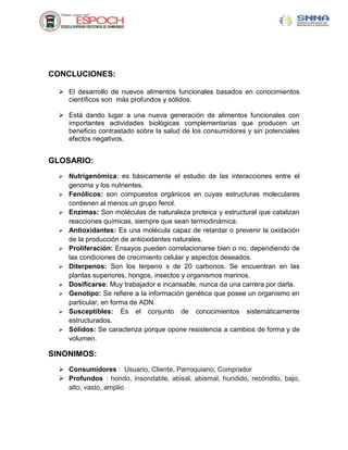 CONCLUCIONES:
 El desarrollo de nuevos alimentos funcionales basados en conocimientos
científicos son más profundos y sólidos.
 Está dando lugar a una nueva generación de alimentos funcionales con
importantes actividades biológicas complementarias que producen un
beneficio contrastado sobre la salud de los consumidores y sin potenciales
efectos negativos.
GLOSARIO:
 Nutrigenómica: es básicamente el estudio de las interacciones entre el
genoma y los nutrientes.
 Fenólicos: son compuestos orgánicos en cuyas estructuras moleculares
contienen al menos un grupo fenol.
 Enzimas: Son moléculas de naturaleza proteica y estructural que catalizan
reacciones químicas, siempre que sean termodinámica.
 Antioxidantes: Es una molécula capaz de retardar o prevenir la oxidación
de la producción de antioxidantes naturales.
 Proliferación: Ensayos pueden correlacionarse bien o no, dependiendo de
las condiciones de crecimiento celular y aspectos deseados.
 Diterpenos: Son los terpeno s de 20 carbonos. Se encuentran en las
plantas superiores, hongos, insectos y organismos marinos.
 Dosificarse: Muy trabajador e incansable, nunca da una carrera por darla.
 Genotipo: Se refiere a la información genética que posee un organismo en
particular, en forma de ADN.
 Susceptibles: Es el conjunto de conocimientos sistemáticamente
estructurados.
 Sólidos: Se caracteriza porque opone resistencia a cambios de forma y de
volumen.
SINONIMOS:
 Consumidores : Usuario, Cliente, Parroquiano, Comprador
 Profundos : hondo, insondable, abisal, abismal, hundido, recóndito, bajo,
alto, vasto, amplio
 