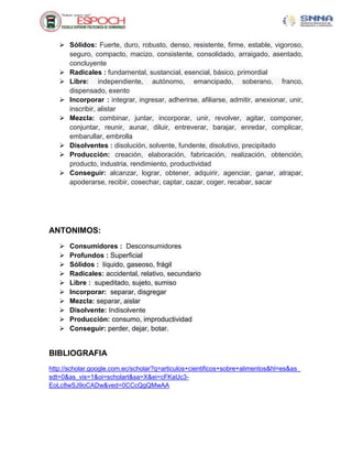  Sólidos: Fuerte, duro, robusto, denso, resistente, firme, estable, vigoroso,
seguro, compacto, macizo, consistente, consolidado, arraigado, asentado,
concluyente
 Radicales : fundamental, sustancial, esencial, básico, primordial
 Libre: independiente, autónomo, emancipado, soberano, franco,
dispensado, exento
 Incorporar : integrar, ingresar, adherirse, afiliarse, admitir, anexionar, unir,
inscribir, alistar
 Mezcla: combinar, juntar, incorporar, unir, revolver, agitar, componer,
conjuntar, reunir, aunar, diluir, entreverar, barajar, enredar, complicar,
embarullar, embrolla
 Disolventes : disolución, solvente, fundente, disolutivo, precipitado
 Producción: creación, elaboración, fabricación, realización, obtención,
producto, industria, rendimiento, productividad
 Conseguir: alcanzar, lograr, obtener, adquirir, agenciar, ganar, atrapar,
apoderarse, recibir, cosechar, captar, cazar, coger, recabar, sacar
ANTONIMOS:
 Consumidores : Desconsumidores
 Profundos : Superficial
 Sólidos : líquido, gaseoso, frágil
 Radicales: accidental, relativo, secundario
 Libre : supeditado, sujeto, sumiso
 Incorporar: separar, disgregar
 Mezcla: separar, aislar
 Disolvente: Indisolvente
 Producción: consumo, improductividad
 Conseguir: perder, dejar, botar.
BIBLIOGRAFIA
http://scholar.google.com.ec/scholar?q=articulos+cientificos+sobre+alimentos&hl=es&as_
sdt=0&as_vis=1&oi=scholart&sa=X&ei=cFKaUc3-
EoLc8wSJ9oCADw&ved=0CCcQgQMwAA
 