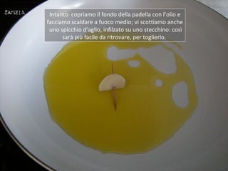 Intanto copriamo il fondo della padella con l’olio e
facciamo scaldare a fuoco medio; vi scottiamo anche
 uno spicchio d’aglio, infilzato su uno stecchino: così
      sarà più facile da ritrovare, per toglierlo.
 