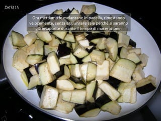 Ora mettiamo le melanzane in padella, rimestando
velocemente, senza aggiungere sale perché si saranno
   già insaporite durante il tempo di macerazione;
 