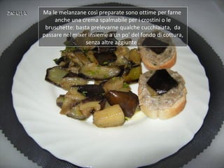 Ma le melanzane così preparate sono ottime per farne
    anche una crema spalmabile per i crostini o le
 bruschette: basta prelevarne qualche cucchiaiata, da
passare nel mixer insieme a un po’ del fondo di cottura,
                 senza altre aggiunte .
 