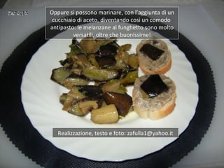 Oppure si possono marinare, con l’aggiunta di un
 cucchiaio di aceto, diventando così un comodo
antipasto: le melanzane al funghetto sono molto
         versatili, oltre che buonissime!




   Realizzazione, testo e foto: zafulla1@yahoo.it
 