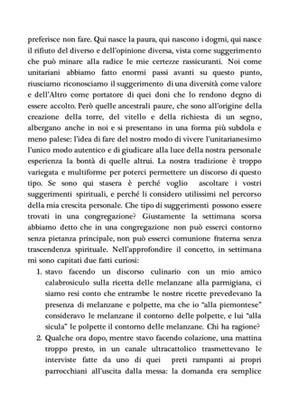preferisce non fare. Qui nasce la paura, qui nascono i dogmi, qui nasce
il rifiuto del diverso e dell’opinione diversa, vista come suggerimento
che può minare alla radice le mie certezze rassicuranti. Noi come
unitariani abbiamo fatto enormi passi avanti su questo punto,
riusciamo riconosciamo il suggerimento di una diversità come valore
e dell’Altro come portatore di quei doni che lo rendono degno di
essere accolto. Però quelle ancestrali paure, che sono all’origine della
creazione della torre, del vitello e della richiesta di un segno,
albergano anche in noi e si presentano in una forma più subdola e
meno palese: l’idea di fare del nostro modo di vivere l’unitarianesimo
l’unico modo autentico e di giudicare alla luce della nostra personale
esperienza la bontà di quelle altrui. La nostra tradizione è troppo
variegata e multiforme per poterci permettere un discorso di questo
tipo. Se sono qui stasera è perché voglio ascoltare i vostri
suggerimenti spirituali, e perché li considero utilissimi nel percorso
della mia crescita personale. Che tipo di suggerimenti possono essere
trovati in una congregazione? Giustamente la settimana scorsa
abbiamo detto che in una congregazione non può esserci contorno
senza pietanza principale, non può esserci comunione fraterna senza
trascendenza spirituale. Nell’approfondire il concetto, in settimana
mi sono capitati due fatti curiosi:
1. stavo facendo un discorso culinario con un mio amico
calabrosiculo sulla ricetta delle melanzane alla parmigiana, ci
siamo resi conto che entrambe le nostre ricette prevedevano la
presenza di melanzane e polpette, ma che io “alla piemontese”
consideravo le melanzane il contorno delle polpette, e lui “alla
sicula” le polpette il contorno delle melanzane. Chi ha ragione?
2. Qualche ora dopo, mentre stavo facendo colazione, una mattina
troppo presto, in un canale ultracattolico trasmettevano le
interviste fatte da uno di quei preti rampanti ai propri
parrocchiani all’uscita dalla messa: la domanda era semplice
 