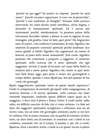 “perché sei qui oggi?” ho sentito tre risposte: “perché ho tanti
amici”, “perché mi piace organizzare le cose con la parrocchia”,
“perché è una tradizione di famiglia”. Nessuna delle persone
intervenute ha citato alcuna teoria metafisica, alcun dogma, o
alcunchè di lontanamente spirituale. Ed è ancora più
interessante perché, statisticamente, la presenza palese della
telecamera dovrebbe indurti a falsare le cose in ragione di una
immagine più gradita. Cosa ha fatto quel prete? Ha ringraziato
tutti, di esserci, e ha condiviso l’entusiasmo di tutti. Significa che
smetterà di proporre contenuti spirituali perché sembrano non
essere graditi ai fedeli? Significa che organizzerà un torneo di
briscola al posto delle messe domenicali? Non credo. Significa
piuttosto che continuerà a proporre, a suggerire, il cammino
spirituale, nella certezza che il seme spirituale che egli
suggerisce troverà il modo di lavorare nel cuore della fedeli in
maniera più o meno palese. Significa che, anche se quel seme
non darà frutto oggi, quel prete è sicuro che germoglierà a
tempo debito, quando e come Qualcuno, ben più quotato di lui,
vorrà che germogli.
Quale suggerimento spirituale trarre da queste banali esperienze?
Credo la compresenza di entrambi gli aspetti nella congregazione, di
amicizia fraterna e di ricerca spirituale, nella certezza che siano
entrambi importanti, rendendo spesso difficile capire quale sia il
maggiore, o dove inizi il primo e finisca l’altro. E credo anche, udite
udite, un difficile esercizio di fede che ci viene richiesto. La fede nel
fatto che suggerire spiritualità accoglienza e tolleranza non sia un
lavoro vano, ma un seme che germoglia sottoterra anche se noi non
lo vediamo. Che la nostra missione non sia quella di costruire un’altra
torre, un altro idolo, ma di seminare le coscienze con i valori in cui
crediamo, lasciando che sia il tempo, il destino e, per chi ci crede,
Qualcun Altro a decidere forme e modi in cui questo lavoro si palesi.
 