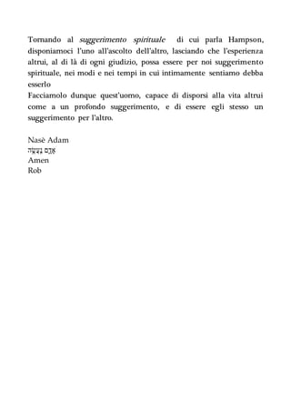 Tornando al suggerimento spirituale di cui parla Hampson,
disponiamoci l’uno all’ascolto dell’altro, lasciando che l’esperienza
altrui, al di là di ogni giudizio, possa essere per noi suggerimento
spirituale, nei modi e nei tempi in cui intimamente sentiamo debba
esserlo
Facciamolo dunque quest’uomo, capace di disporsi alla vita altrui
come a un profondo suggerimento, e di essere egli stesso un
suggerimento per l’altro.
Nasè Adam
‫נ‬ ַֽ‫ֲע‬‫ש‬ ֶׂ֥‫ה‬ ‫א‬ָ‫ד‬ ‫םד‬
Amen
Rob
 
