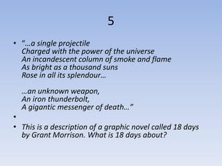 5
• “…a single projectile
  Charged with the power of the universe
  An incandescent column of smoke and flame
  As bright as a thousand suns
  Rose in all its splendour…
  …an unknown weapon,
  An iron thunderbolt,
  A gigantic messenger of death…”
•
• This is a description of a graphic novel called 18 days
  by Grant Morrison. What is 18 days about?
 