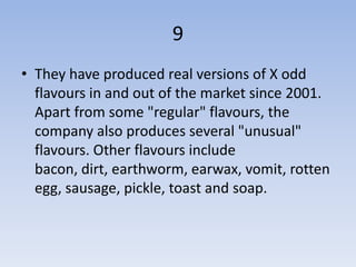 9
• They have produced real versions of X odd
  flavours in and out of the market since 2001.
  Apart from some "regular" flavours, the
  company also produces several "unusual"
  flavours. Other flavours include
  bacon, dirt, earthworm, earwax, vomit, rotten
  egg, sausage, pickle, toast and soap.
 