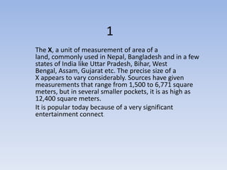 1
The X, a unit of measurement of area of a
land, commonly used in Nepal, Bangladesh and in a few
states of India like Uttar Pradesh, Bihar, West
Bengal, Assam, Gujarat etc. The precise size of a
X appears to vary considerably. Sources have given
measurements that range from 1,500 to 6,771 square
meters, but in several smaller pockets, it is as high as
12,400 square meters.
It is popular today because of a very significant
entertainment connect.
 