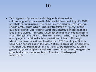 10

• XY is a genre of punk music dealing with Islam and its
  culture, originally conceived in Michael Muhammad Knight's 2003
  novel of the same name. The name is a portmanteau of hardcore
  and an Arabic word which is usually translated as "piety" or the
  quality of being "God-fearing", and thus roughly denotes fear and
  love of the divine. The scene is composed mainly of young Muslim
  artists living in the US and other western countries, many of whom
  openly reject traditionalist interpretations of Islam. Although
  Muslim punk music dates at least to the 1979 founding of British
  band Alien Kulture and in the 90's, Nation Records act Fundamental
  and Asian Dub Foundation, this is the first example of US Muslim
  generated punk. Knight's novel was instrumental in encouraging the
  growth of a contemporary North American Muslim punk
  movement.
 