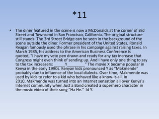 *11
• The diner featured in the scene is now a McDonalds at the corner of 3rd
  Street and Townsend in San Francisco, California. The original structure
  still stands. The 3rd Street Bridge can be seen in the background of the
  scene outside the diner. Former president of the United States, Ronald
  Reagan famously used the phrase in his campaign against raising taxes. In
  March 1985, his address to the American Business Conference is
  quoted, "I have my veto pen drawn and ready for any tax increase that
  Congress might even think of sending up. And I have only one thing to say
  to the tax increasers: _____Y________" The movie X became popular in
  Kenya in the early 1990s. Kenyan kids pronounced Y as "Makmende"
  probably due to influence of the local dialects. Over time, Makmende was
  used by kids to refer to a kid who behaved like a know-it-all. In
  2010, Makmende was turned into an Internet sensation all over Kenya's
  Internet community when Just a Band created a superhero character in
  the music video of their song "Ha He." Id Y.
 