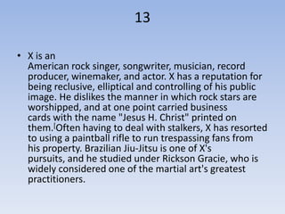 13

• X is an
  American rock singer, songwriter, musician, record
  producer, winemaker, and actor. X has a reputation for
  being reclusive, elliptical and controlling of his public
  image. He dislikes the manner in which rock stars are
  worshipped, and at one point carried business
  cards with the name "Jesus H. Christ" printed on
  them.[Often having to deal with stalkers, X has resorted
  to using a paintball rifle to run trespassing fans from
  his property. Brazilian Jiu-Jitsu is one of X's
  pursuits, and he studied under Rickson Gracie, who is
  widely considered one of the martial art's greatest
  practitioners.
 