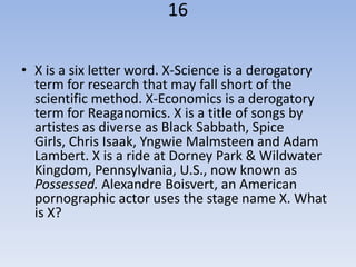 16

• X is a six letter word. X-Science is a derogatory
  term for research that may fall short of the
  scientific method. X-Economics is a derogatory
  term for Reaganomics. X is a title of songs by
  artistes as diverse as Black Sabbath, Spice
  Girls, Chris Isaak, Yngwie Malmsteen and Adam
  Lambert. X is a ride at Dorney Park & Wildwater
  Kingdom, Pennsylvania, U.S., now known as
  Possessed. Alexandre Boisvert, an American
  pornographic actor uses the stage name X. What
  is X?
 