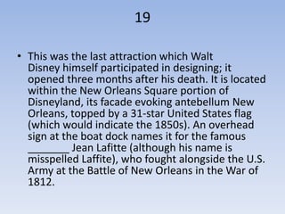 19

• This was the last attraction which Walt
  Disney himself participated in designing; it
  opened three months after his death. It is located
  within the New Orleans Square portion of
  Disneyland, its facade evoking antebellum New
  Orleans, topped by a 31-star United States flag
  (which would indicate the 1850s). An overhead
  sign at the boat dock names it for the famous
  _______ Jean Lafitte (although his name is
  misspelled Laffite), who fought alongside the U.S.
  Army at the Battle of New Orleans in the War of
  1812.
 