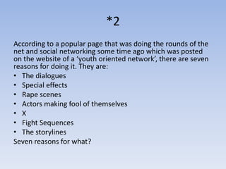 *2
According to a popular page that was doing the rounds of the
net and social networking some time ago which was posted
on the website of a ‘youth oriented network’, there are seven
reasons for doing it. They are:
• The dialogues
• Special effects
• Rape scenes
• Actors making fool of themselves
• X
• Fight Sequences
• The storylines
Seven reasons for what?
 