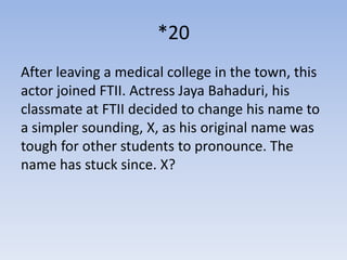 *20
After leaving a medical college in the town, this
actor joined FTII. Actress Jaya Bahaduri, his
classmate at FTII decided to change his name to
a simpler sounding, X, as his original name was
tough for other students to pronounce. The
name has stuck since. X?
 