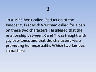 3
 In a 1953 book called ‘Seduction of the
Innocent’, Frederick Wertham called for a ban
on these two characters. He alleged that the
relationship between X and Y was fraught with
gay overtones and that the characters were
promoting homosexuality. Which two famous
characters?
 