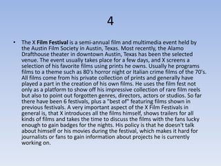 4
• The X Film Festival is a semi-annual film and multimedia event held by
  the Austin Film Society in Austin, Texas. Most recently, the Alamo
  Drafthouse theater in downtown Austin, Texas has been the selected
  venue. The event usually takes place for a few days, and X screens a
  selection of his favorite films using prints he owns. Usually he programs
  films to a theme such as 80's horror night or Italian crime films of the 70's.
  All films come from his private collection of prints and generally have
  played a part in the creation of his own films. He uses the film fest not
  only as a platform to show off his impressive collection of rare film reels
  but also to point out forgotten genres, directors, actors or studios. So far
  there have been 6 festivals, plus a "best of" featuring films shown in
  previous festivals. A very important aspect of the X Film Festivals in
  general is, that X introduces all the films himself, shows trailers for all
  kinds of films and takes the time to discuss the films with the fans lucky
  enough to gain badges for the nights. His policy is that he doesn't talk
  about himself or his movies during the festival, which makes it hard for
  journalists or fans to gain information about projects he is currently
  working on.
 