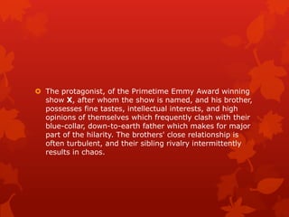  The protagonist, of the Primetime Emmy Award winning
  show X, after whom the show is named, and his brother,
  possesses fine tastes, intellectual interests, and high
  opinions of themselves which frequently clash with their
  blue-collar, down-to-earth father which makes for major
  part of the hilarity. The brothers' close relationship is
  often turbulent, and their sibling rivalry intermittently
  results in chaos.
 
