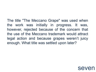 The title "The Meccano Grape" was used when the work was initially in progress. It was, however, rejected because of the concern that the use of the Meccano trademark would attract legal action and because grapes weren’t juicy enough. What title was settled upon later?seven