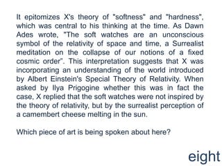 It epitomizes X's theory of "softness" and "hardness", which was central to his thinking at the time. As Dawn Ades wrote, "The soft watches are an unconscious symbol of the relativity of space and time, a Surrealist meditation on the collapse of our notions of a fixed cosmic order”. This interpretation suggests that X was incorporating an understanding of the world introduced by Albert Einstein's Special Theory of Relativity. When asked by Ilya Prigogine whether this was in fact the case, X replied that the soft watches were not inspired by the theory of relativity, but by the surrealist perception of a camembert cheese melting in the sun. Which piece of art is being spoken about here?eight