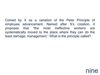 Coined by X as a variation of the Peter Principle of employee advancement. Named after X’s creation, it proposes that "the most ineffective workers are systematically moved to the place where they can do the least damage: management.“ What is the principle called?nine