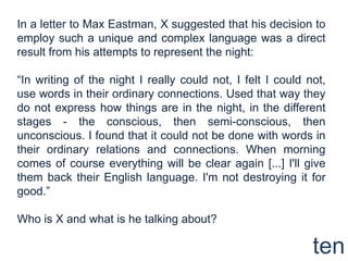 In a letter to Max Eastman, X suggested that his decision to employ such a unique and complex language was a direct result from his attempts to represent the night:“In writing of the night I really could not, I felt I could not, use words in their ordinary connections. Used that way they do not express how things are in the night, in the different stages - the conscious, then semi-conscious, then unconscious. I found that it could not be done with words in their ordinary relations and connections. When morning comes of course everything will be clear again [...] I'll give them back their English language. I'm not destroying it for good.”Who is X and what is he talking about?ten