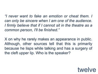 “I never want to fake an emotion or cheat them. I can only be sincere when I am one of the audience. I firmly believe that if I cannot sit in the theatre as a common person, I'll be finished.” X on why he rarely makes an appearance in public. Although, other sources tell that this is primarily because he lisps while talking and has a surgery of the cleft upper lip. Who is the speaker?twelve