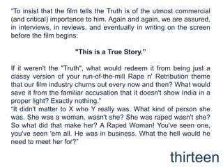 “To insist that the film tells the Truth is of the utmost commercial (and critical) importance to him. Again and again, we are assured, in interviews, in reviews, and eventually in writing on the screen before the film begins: "This is a True Story.”If it weren't the "Truth", what would redeem it from being just a classy version of your run-of-the-mill Rape n' Retribution theme that our film industry churns out every now and then? What would save it from the familiar accusation that it doesn't show India in a proper light? Exactly nothing.”“It didn't matter to X who Y really was. What kind of person she was. She was a woman, wasn't she? She was raped wasn't she? So what did that make her? A Raped Woman! You've seen one, you've seen 'em all. He was in business. What the hell would he need to meet her for?”thirteen