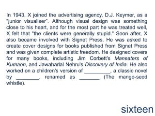 In 1943, X joined the advertising agency, D.J. Keymer, as a "junior visualiser”. Although visual design was something close to his heart, and for the most part he was treated well, X felt that "the clients were generally stupid." Soon after, X also became involved with Signet Press. He was asked to create cover designs for books published from Signet Press and was given complete artistic freedom. He designed covers for many books, including Jim Corbett's Maneaters of Kumaon, and Jawaharlal Nehru's Discovery of India. He also worked on a children's version of _________, a classic novel by ________, renamed as _______ (The mango-seed whistle). sixteen