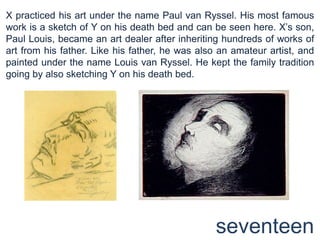 X practiced his art under the name Paul van Ryssel. His most famous work is a sketch of Y on his death bed and can be seen here. X’s son, Paul Louis, became an art dealer after inheriting hundreds of works of art from his father. Like his father, he was also an amateur artist, and painted under the name Louis van Ryssel. He kept the family tradition going by also sketching Y on his death bed. seventeen