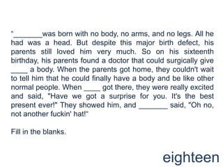 “_______was born with no body, no arms, and no legs. All he had was a head. But despite this major birth defect, his parents still loved him very much. So on his sixteenth birthday, his parents found a doctor that could surgically give ____ a body. When the parents got home, they couldn't wait to tell him that he could finally have a body and be like other normal people. When ____ got there, they were really excited and said, "Have we got a surprise for you. It's the best present ever!" They showed him, and _______ said, "Oh no, not another fuckin' hat!“Fill in the blanks.eighteen