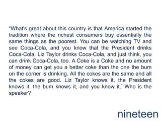 “What's great about this country is that America started the tradition where the richest consumers buy essentially the same things as the poorest. You can be watching TV and see Coca-Cola, and you know that the President drinks Coca-Cola, Liz Taylor drinks Coca-Cola, and just think, you can drink Coca-Cola, too. A Coke is a Coke and no amount of money can get you a better coke than the one the bum on the corner is drinking. All the cokes are the same and all the cokes are good. Liz Taylor knows it, the President knows it, the bum knows it, and you know it.“ Who is the speaker?nineteen
