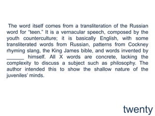  The word itself comes from a transliteration of the Russian word for “teen.” It is a vernacular speech, composed by the youth counterculture; it is basically English, with some transliterated words from Russian, patterns from Cockney rhyming slang, the King James bible, and words invented by ______ himself. All X words are concrete, lacking the complexity to discuss a subject such as philosophy. The author intended this to show the shallow nature of the juveniles’ minds. twenty