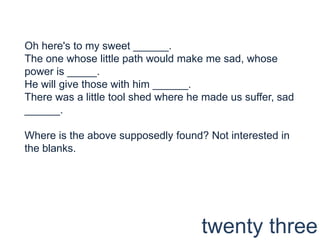 Oh here's to my sweet ______.The one whose little path would make me sad, whose power is _____.He will give those with him ______.There was a little tool shed where he made us suffer, sad ______.Where is the above supposedly found? Not interested in the blanks.twenty three