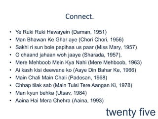 Ye RukiRukiHawayein (Daman, 1951)Man BhawanKeGhar aye (Chori Chori, 1956)Sakhiri sun bole papihaa us paar (Miss Mary, 1957)O chaandjahaanwohjaaye (Sharada, 1957), Mere Mehboob Mein KyaNahi (Mere Mehboob, 1963)Ai kashkisideewaneko (Aaye Din BaharKe, 1966)Main Chali Main Chali (Padosan, 1968)Chhaptilaksab (Main TulsiTereAanganKi, 1978) Man kyunbehka (Utsav, 1984)AainaHaiMeraChehra (Aaina, 1993)Connect.twenty five